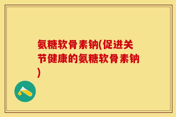 氨糖软骨素钠(促进关节健康的氨糖软骨素钠)
