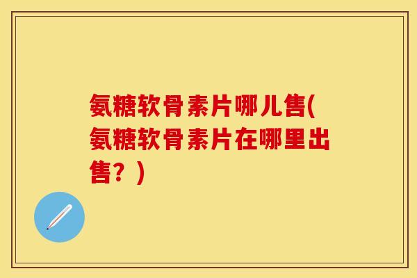 氨糖软骨素片哪儿售(氨糖软骨素片在哪里出售？)