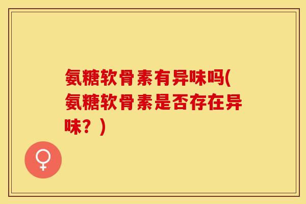 氨糖软骨素有异味吗(氨糖软骨素是否存在异味？)