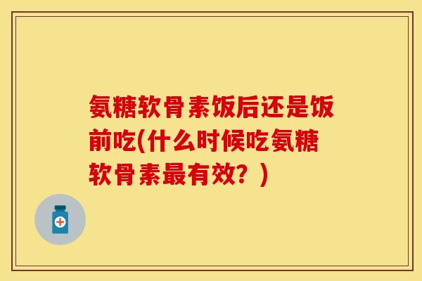 氨糖软骨素饭后还是饭前吃(什么时候吃氨糖软骨素最有效？)