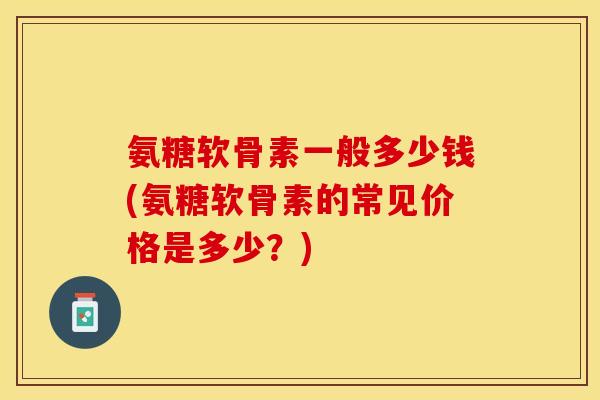 氨糖软骨素一般多少钱(氨糖软骨素的常见价格是多少？)