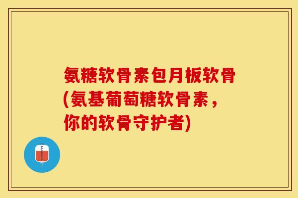 氨糖软骨素包月板软骨(氨基葡萄糖软骨素，你的软骨守护者)