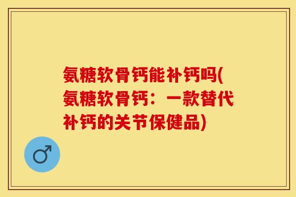 氨糖软骨钙能补钙吗(氨糖软骨钙：一款替代补钙的关节保健品)
