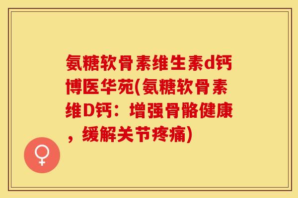 氨糖软骨素维生素d钙博医华苑(氨糖软骨素维D钙：增强骨骼健康，缓解关节疼痛)