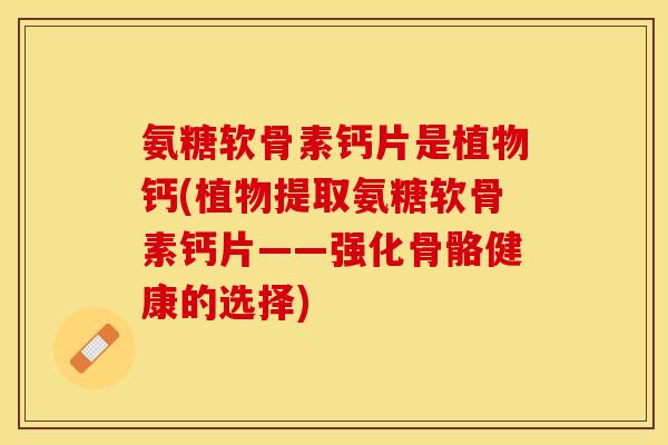 氨糖软骨素钙片是植物钙(植物提取氨糖软骨素钙片——强化骨骼健康的选择)
