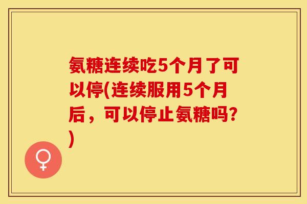 氨糖连续吃5个月了可以停(连续服用5个月后，可以停止氨糖吗？)