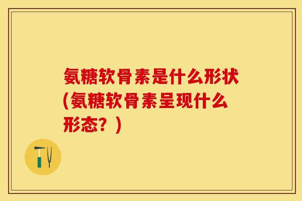 氨糖软骨素是什么形状(氨糖软骨素呈现什么形态？)