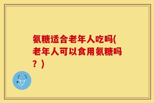 氨糖适合老年人吃吗(老年人可以食用氨糖吗？)