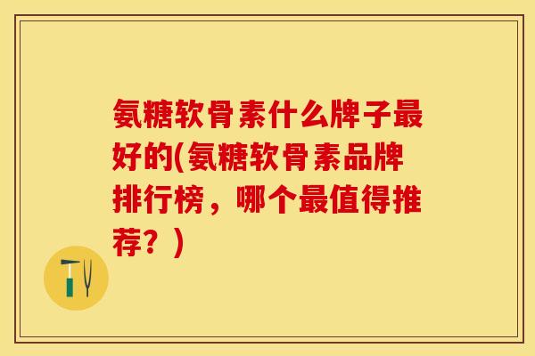 氨糖软骨素什么牌子最好的(氨糖软骨素品牌排行榜，哪个最值得推荐？)