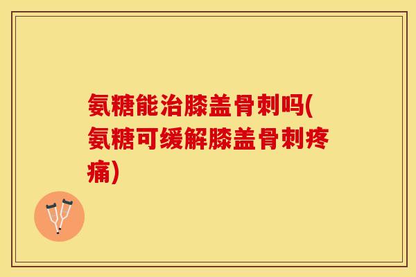 氨糖能治膝盖骨刺吗(氨糖可缓解膝盖骨刺疼痛)