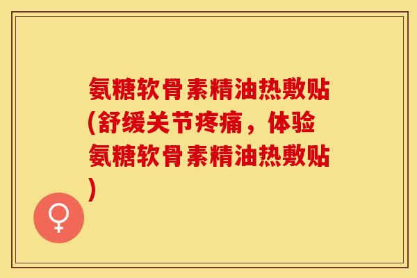 氨糖软骨素精油热敷贴(舒缓关节疼痛，体验氨糖软骨素精油热敷贴)