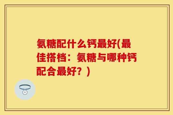 氨糖配什么钙最好(最佳搭档：氨糖与哪种钙配合最好？)