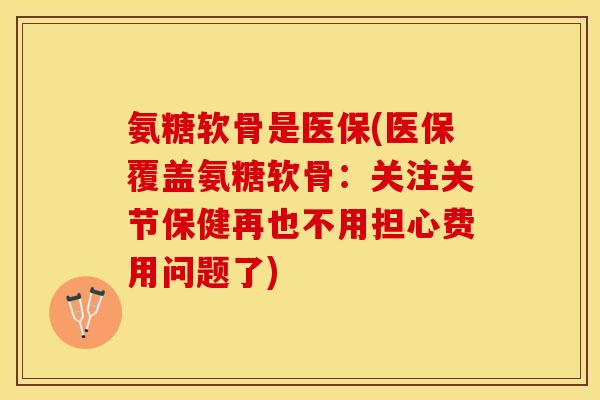 氨糖软骨是医保(医保覆盖氨糖软骨：关注关节保健再也不用担心费用问题了)