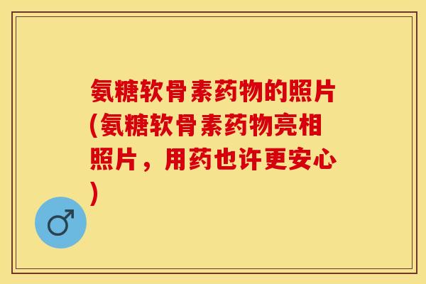 氨糖软骨素药物的照片(氨糖软骨素药物亮相照片，用药也许更安心)