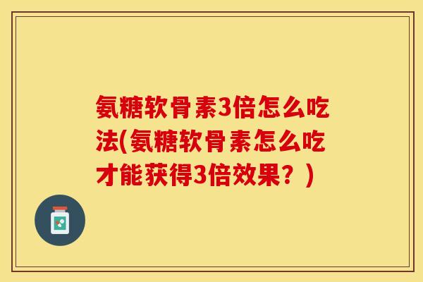 氨糖软骨素3倍怎么吃法(氨糖软骨素怎么吃才能获得3倍效果？)