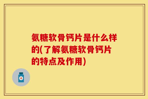氨糖软骨钙片是什么样的(了解氨糖软骨钙片的特点及作用)