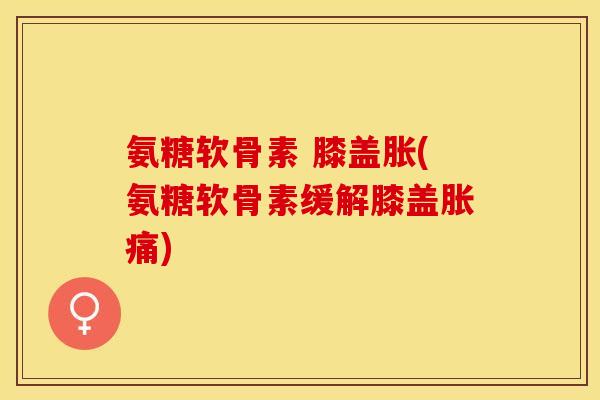 氨糖软骨素 膝盖胀(氨糖软骨素缓解膝盖胀痛)