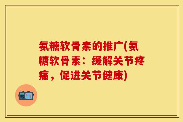 氨糖软骨素的推广(氨糖软骨素：缓解关节疼痛，促进关节健康)