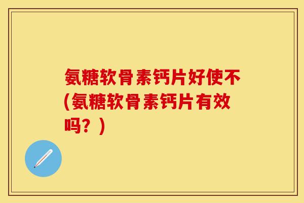 氨糖软骨素钙片好使不(氨糖软骨素钙片有效吗？)