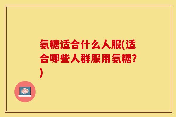 氨糖适合什么人服(适合哪些人群服用氨糖？)