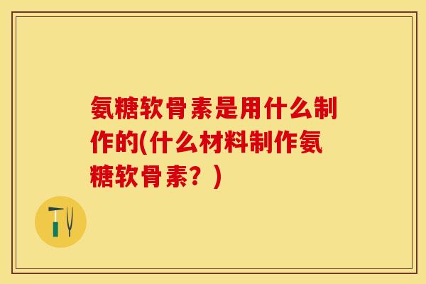 氨糖软骨素是用什么制作的(什么材料制作氨糖软骨素？)