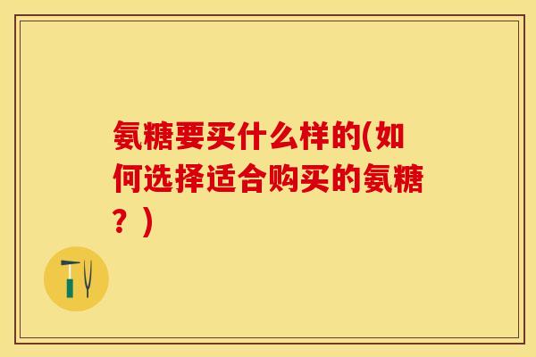 氨糖要买什么样的(如何选择适合购买的氨糖？)