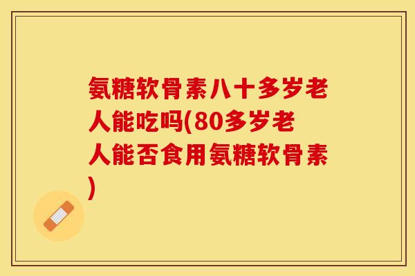 氨糖软骨素八十多岁老人能吃吗(80多岁老人能否食用氨糖软骨素)