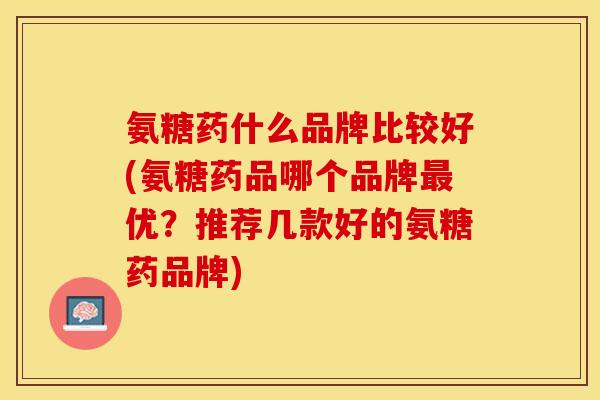 氨糖药什么品牌比较好(氨糖药品哪个品牌最优？推荐几款好的氨糖药品牌)