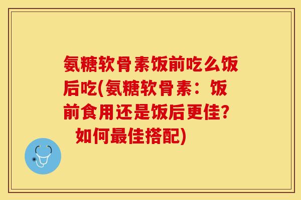 氨糖软骨素饭前吃么饭后吃(氨糖软骨素：饭前食用还是饭后更佳？  如何最佳搭配)