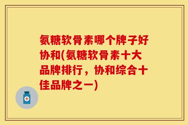 氨糖软骨素哪个牌子好协和(氨糖软骨素十大品牌排行，协和综合十佳品牌之一)