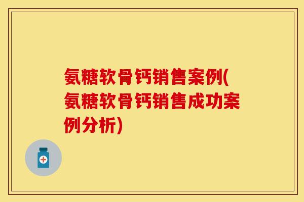 氨糖软骨钙销售案例(氨糖软骨钙销售成功案例分析)