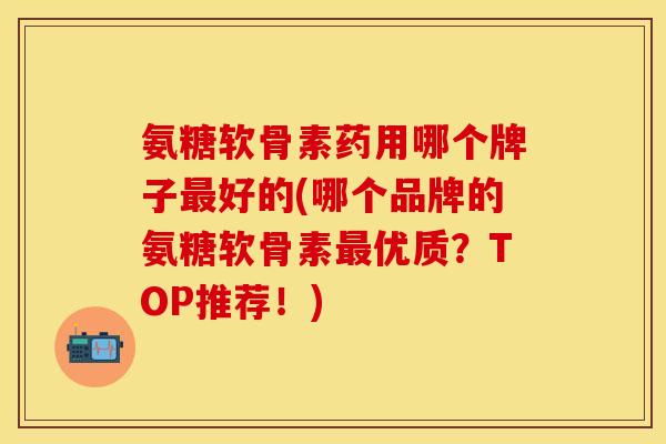 氨糖软骨素药用哪个牌子最好的(哪个品牌的氨糖软骨素最优质？TOP推荐！)