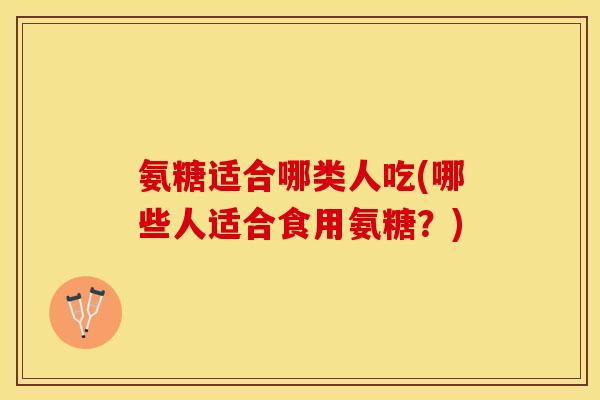 氨糖适合哪类人吃(哪些人适合食用氨糖？)-第1张图片-关节保镖
