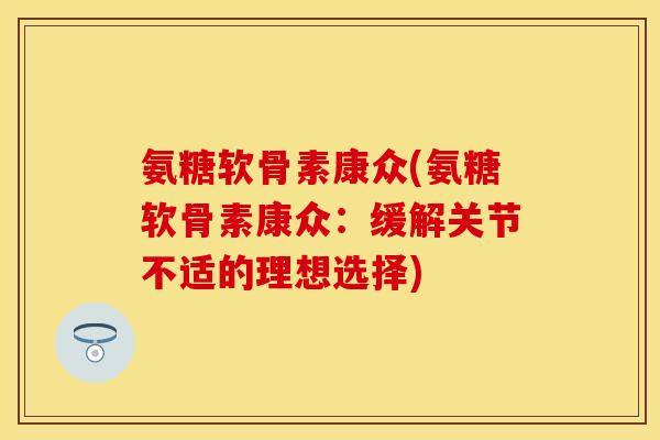 氨糖软骨素康众(氨糖软骨素康众：缓解关节不适的理想选择)