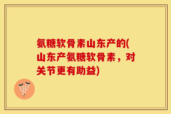 氨糖软骨素山东产的(山东产氨糖软骨素，对关节更有助益)