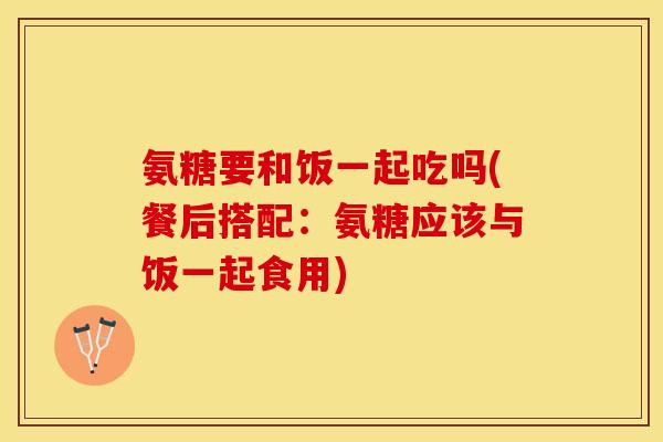氨糖要和饭一起吃吗(餐后搭配：氨糖应该与饭一起食用)