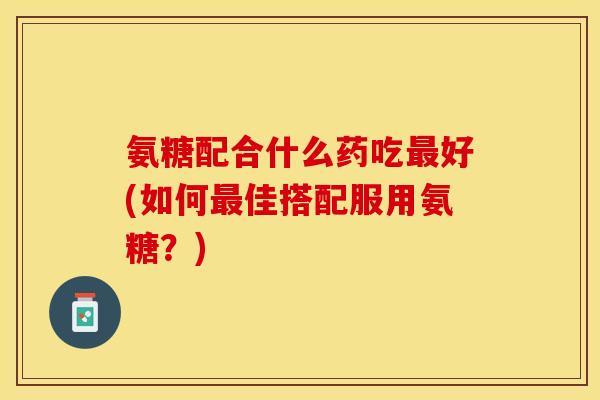 氨糖配合什么药吃最好(如何最佳搭配服用氨糖？)