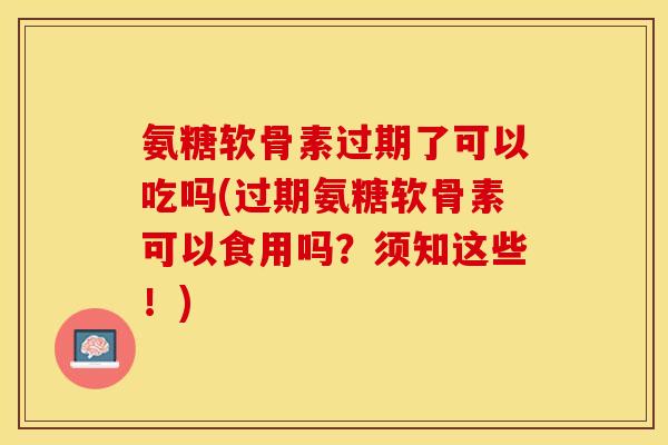 氨糖软骨素过期了可以吃吗(过期氨糖软骨素可以食用吗？须知这些！)