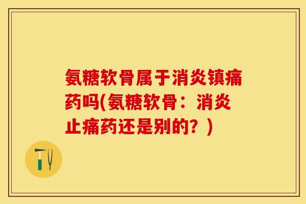 氨糖软骨属于消炎镇痛药吗(氨糖软骨：消炎止痛药还是别的？)-第1张图片-关节保镖
