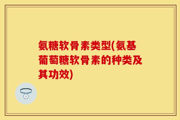 氨糖软骨素类型(氨基葡萄糖软骨素的种类及其功效)