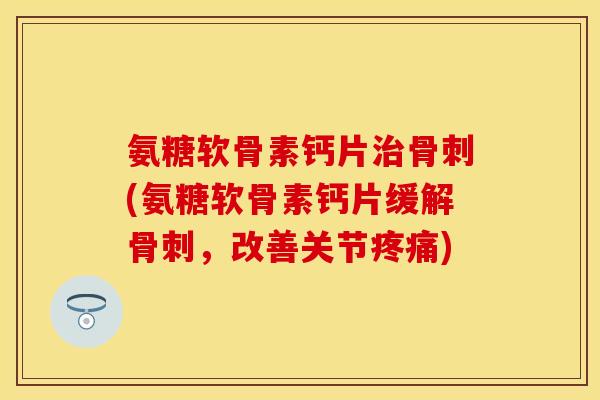 氨糖软骨素钙片治骨刺(氨糖软骨素钙片缓解骨刺，改善关节疼痛)