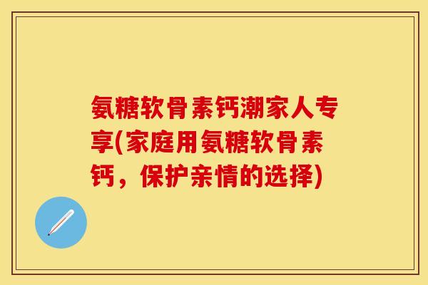 氨糖软骨素钙潮家人专享(家庭用氨糖软骨素钙，保护亲情的选择)