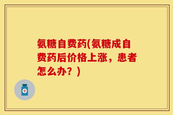 氨糖自费药(氨糖成自费药后价格上涨，患者怎么办？)-第1张图片-关节保镖
