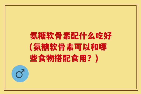 氨糖软骨素配什么吃好(氨糖软骨素可以和哪些食物搭配食用？)