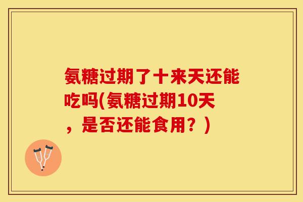 氨糖过期了十来天还能吃吗(氨糖过期10天，是否还能食用？)