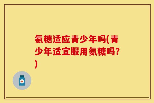 氨糖适应青少年吗(青少年适宜服用氨糖吗？)