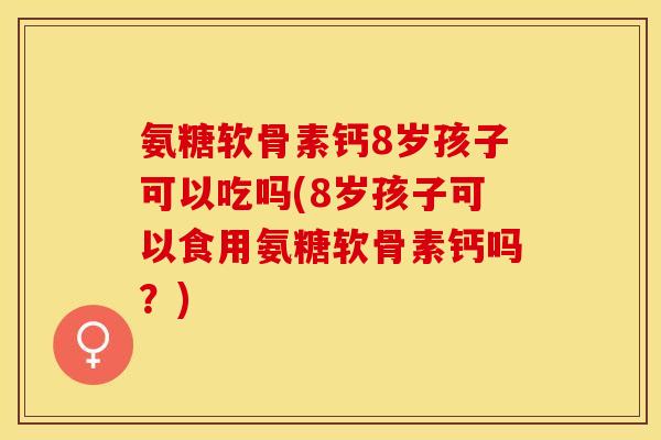 氨糖软骨素钙8岁孩子可以吃吗(8岁孩子可以食用氨糖软骨素钙吗？)