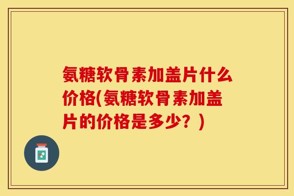 氨糖软骨素加盖片什么价格(氨糖软骨素加盖片的价格是多少？)