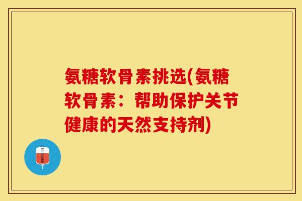 氨糖软骨素挑选(氨糖软骨素：帮助保护关节健康的天然支持剂)-第1张图片-关节保镖