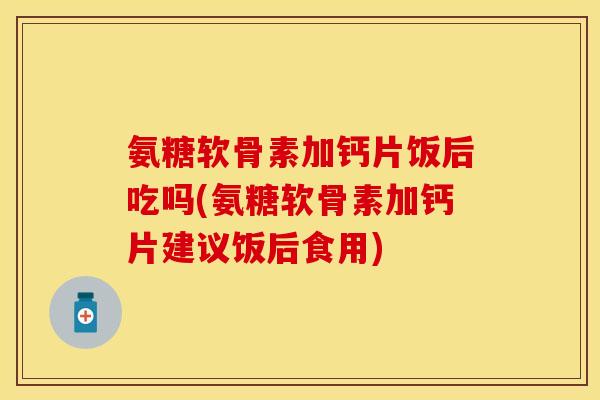 氨糖软骨素加钙片饭后吃吗(氨糖软骨素加钙片建议饭后食用)